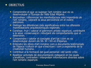 OBJECTIUS Comprendre el que va suposar l’art romànic que es va desenvolupar a l’Europa de l’Alta Edat Mitjana. Reconéixer i diferenciar les manifestacions més importants de l’art romànic, valorant la seua pervivència en el nostre patrimoni. Distingir les diferències més significatives entre les diferents manifestacions arquitectòniques regionals. Conéixer, fruir i valorar el patrimoni artístic espanyol, contribuint a la seua  conservaqció i rebutjant els comportaments que el deterioren. Comprendre i valorar el concepte d’art tal i com es va desenvolupar durant els SS. XI i XII en ESpanya. Entendre les obres d’art romànic com a documents testimonials de l’època i cultura en que s’inscriuen i com a exponents de la creativitat humana. Contribuir a la formació del gust personal i del sentir crític. Realitzar activitats de documentaciói indagació en les quals s’analitzen, contrasten i interpreten informacions diverses sobre l’art romànic espanyol. 
