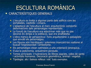 ESCULTURA ROMÀNICA CARACTERÍSTIQUES GENERALS L’escultura es limita a algunes parts dels edificis com les portalades, capitells i cimacis. L’adaptació de l’escultura al marc arquitectònic comportà deformacions dels personatges representats. La funció de l’escultura era adoctrinar més que no pas decorar.Es dirigia a la població, que era analfabeta. L’obra manca de perspectiva i fons arquitectònic o paisagístic que envolti els personatges. Les figures són hieràtiques i solemnes mancant-los realisme al buscar l’expressivitat i simbolisme. Els personatges estan sotmesos a una ordenació jerarquica. S’usa la policromia, actualment perduda. Temes principals: il·lustracions de llibres sagrats, vides de sants i activitats humanes. Decoració geomètrica, animal i vegetal. Tipologia: als i baixos relleus i est`tues  exemptes. 