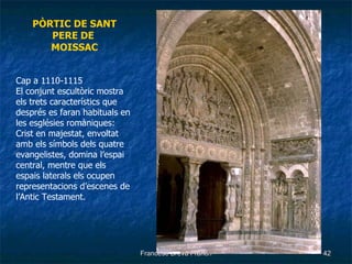 PÒRTIC DE SANT PERE   DE MOISSAC Cap a 1110-1115 El conjunt escultòric mostra els trets característics que després es faran habituals en les esglésies romàniques: Crist en majestat, envoltat amb els símbols dels quatre evangelistes, domina l’espai central, mentre que els espais laterals els ocupen representacions d’escenes de l’Antic Testament. 