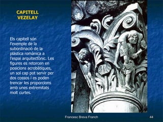 CAPITELL VEZELAY Els capitell són l’exemple de la subordinació de la plàstica romànica a l’espai arquitectònic. Les figures es retorcen en posicions acrobàtiques, un sol cap pot servir per dos cossos i es poden trencar les proporcions amb unes extremitats molt curtes. 