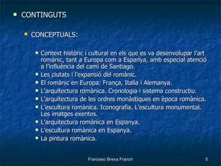 CONTINGUTS CONCEPTUALS : Context històric i cultural en els que es va desenvolupar l’art romànic, tant a Europa com a Espanya, amb especial atenció a l’influència del camí de Santiago. Les ciutats i l’expansió del romànic. El romànic en Europa: França, Italia i Alemanya. L’arquitectura romànica. Cronologia i sistema constructiu. L’arquitectura de les ordres monàstiques en època romànica. L’escultura romànica. Iconografia. L’escultura monumental. Les imatges exentes. L’arquitectura romànica en Espanya. L’escultura romànica en Espanya. La pintura romànica. 