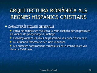 ARQUITECTURA ROMÀNICA ALS REGNES HISPÀNICS CRISTIANS CARACTERÍSTIQUES GENERALS L’àrea del romànic es redueix a la zona cristiana per on passaven els camins de pelegrinatge a Santiago. Cronològicament les línies de penetració van anar d’est a oest. La influència francesa va ser molt important. Les primeres construccions romàniques de la Península es van donar a Catalunya. 