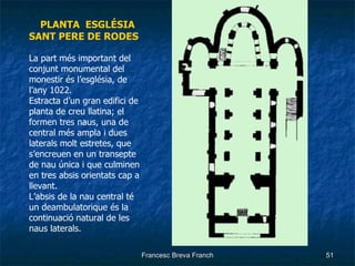 PLANTA  ESGLÉSIA SANT PERE DE RODES La part més important del conjunt monumental del monestir és l’església, de l’any 1022.  Estracta d’un gran edifici de planta de creu llatina; el formen tres naus, una de central més ampla i dues laterals molt estretes, que s’encreuen en un transepte de nau única i que culminen en tres absis orientats cap a llevant. L’absis de la nau central té un deambulatorique és la continuació natural de les naus laterals. 