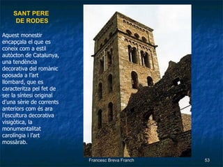SANT PERE  DE RODES Aquest monestir encapçala el que es coneix com a estil autòcton de Catalunya, una tendència decorativa del romànic oposada a l’art llombard, que es caracteritza pel fet de ser la síntesi original d’una sèrie de corrents anteriors com és ara l’escultura decorativa visigòtica, la monumentalitat carolíngia i l’art mossàrab. 