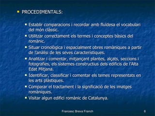 PROCEDIMENTALS : Establir comparacions i recordar amb fluïdesa el vocabulari del món clàssic. Utilitzar correctament els termes i conceptes bàsics del romànic. Situar cronològica i espacialment obres romàniques a partir de l’anàlisi de les seves característiques. Analitzar i comentar, mitjançant plantes, alçats, seccions i fotografies, els sistemes constructius dels edificis de l’Alta Edat Mitjana. Identificar, classificar i comentar els temes representats en les arts plàstiques. Comparar el tractament i la significació de les imatges romàniques. Visitar algun edifici romànic de Catalunya . 