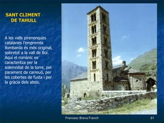 SANT CLIMENT  DE TAHULL A les valls pirenenques  catalanes l’empremta llombarda és més original, sobretot a la vall de Boí. Aquí el romànic es caracteritza per la solemnitat de la torre, pel parament de carreuó, per les cobertes de fusta i per la gràcia dels absis. 