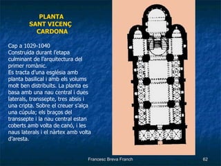 PLANTA SANT VICENÇ  CARDONA Cap a 1029-1040  Construida durant l’etapa culminant de l’arquitectura del primer romànic. Es tracta d’una església amb planta basilical i amb els volums molt ben distribuïts. La planta es basa amb una nau central i dues laterals, transsepte, tres absis i una cripta. Sobre el creuer s’alça una cúpula; els braços del transsepte i la nau central estan coberts amb volta de canó, i les naus laterals i el nàrtex amb volta d’aresta. 