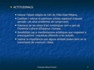 ACTITUDINALS : Valorar l’abast religiós de l’art de l’Alta Edat Mitjana. Conéixer i valorar el patrimoni artístic espanyol d’aquest periode i els seus problemes de conservació. Valoració de les obres d’art romàniques com a part de l’herència cultural d’Espanya i Europa. Sensibilitat cap a manifestacions artístiques que responen a preocupacions i inquietuts diferents a les actuals. Valorar la importància que alguns simbols poden tenir en la transmissió de creences i idees. 
