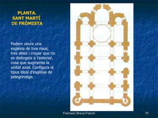 PLANTA. SANT MARTÍ   DE  FRÓMISTA Podem veure una església de tres naus, tres absis i creuer que no es distingeix a l’exterior, cosa que augmenta la unitat axial. Configura el tipus ideal d’església de pelegrinatge. 