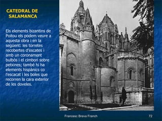 CATEDRAL DE  SALAMANCA Els elements bizantins de Poitou els podem veure a aquesta obra i en la següent: les torretes recobertes d’escates i amb un coronament bulbós i el cimbori sobre petxines; també hi ha elements hispànics co l’escacat i les boles que recorren la cara exterior de les doveles. 