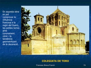 COLEGIATA DE TORO En aquesta obra es pot comprovar la influència francesa a la regió del Duero, les petites torres amb coronament cònic i la tendència geometritzant de la decoració. 