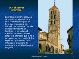 SAN ESTEBAN SEGOVIA Exemple del romànic segovià i de la seva personalitat, de la qual són característiques: la torre que impressiona per l’alçaria, que es contraposa a la disposició horitzontal de l’església i el porxo lateral d’arcuacions sobre columnes senzilles o apariades que hi ha  a un, a dos  o a tres costats de les esglésies i que servia a l’edat mitjana per a reunions del consistori a la sortida dels oficis religiosos. 
