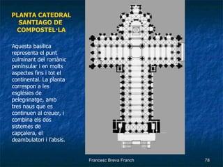 PLANTA CATEDRAL SANTIAGO DE  COMPOSTEL·LA Aquesta basílica representa el punt culminant del romànic penínsular i en molts aspectes fins i tot el continental. La planta correspon a les esglésies de pelegrinatge, amb tres naus que es continuen al creuer, i combina els dos sistemes de capçalera, el deambulatori i l’absis. 