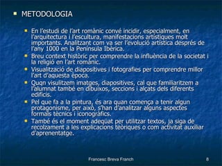 METODOLOGIA En l’estudi de l’art romànic convé incidir, especialment, en l’arquitectura i l’escultura, manifestacions artístiques molt importants. Analitzant com va ser l’evolució artística després de l’any 1000 en la Península Ibèrica. Breu context històric per comprendre la influència de la societat i la religió en l’art romànic. Visualització de diapositives i fotografies per comprendre millor l’art d’aquesta època. Quqn visulitzem imatges, diapositives, cal que familiaritzem a l’alumnat també en dibuixos, seccions i alçats dels diferents edificis. Pel que fa a la pintura, és ara quan comença a tenir algun protagonisme, per això, s’han d’analitzar alguns aspectes formals tècnics i iconogràfics. També és el moment adeqüat per utilitzar textos, ja siga de recolzament a les explicacions teòriques o com activitat auxiliar d’aprenentatge. 