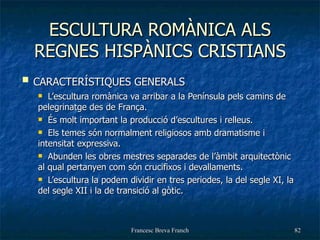 ESCULTURA ROMÀNICA ALS REGNES HISPÀNICS CRISTIANS CARACTERÍSTIQUES GENERALS L’escultura romànica va arribar a la Península pels camins de pelegrinatge des de França. És molt important la producció d’escultures i relleus.  Els temes són normalment religiosos amb dramatisme i intensitat expressiva. Abunden les obres mestres separades de l’àmbit arquitectònic al qual pertanyen com són crucifixos i devallaments. L’escultura la podem dividir en tres periodes, la del segle XI, la del segle XII i la de transició al gòtic. 