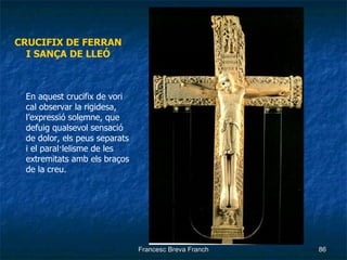 CRUCIFIX DE FERRAN I SANÇA DE LLEÓ En aquest crucifix de vori cal observar la rigidesa, l’expressió solemne, que defuig qualsevol sensació de dolor, els peus separats i el paral·lelisme de les extremitats amb els braços de la creu. 