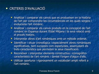 CRITERIS D’AVALUACIÓ Analitzar i comparar els canvis que es produeixen en la història de l’art per comprendre les circumstàncies en les quals sorgeix i evoluciona l’art romànic. Analitzar i comparar els canvis produïts en la concepció de l’art romànic en Espanya durant l’Edat Mitjana i la seva relació amb el procés històric. Interpretar obres d’art romàniques amb un mètode ordenat. Identificar i situar cronològica i espacialment obres romàniques significatives, tant europees com espanyoles, assenyalant els trets característics que permeten la seua classificació. Reconéixer i interpretar elements constructius i iconogràfics característics de l’art romànic i també l’origen d’algun d’ells. Utilitzar oportuna i rigorosament un vocabulari ampli referit a l’art romànic. 