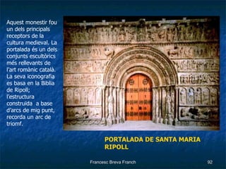 Aquest monestir fou un dels principals receptors de la cultura medieval. La portalada és un dels conjunts escultòrics més rellevants de l’art romànic català. La seva iconografia es basa en la Biblia de Ripoll; l’estructura construïda  a base d’arcs de mig punt, recorda un arc de triomf. PORTALADA DE SANTA MARIA   RIPOLL 