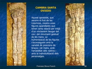 CAMBRA SANTA OVIEDO Aquest apostolat, que recorre el fust de les columnes, mostra unes figures aparellades que tenen certa relació per mitjà d’un vinclament lleuger del cos i del moviment gestual de les mans. La humenització de les figures s’aconsegueix amb la varietat de posicions de braços i de mans, amb l’amabilitat dels rostres i amb la individulització dels personatges. 