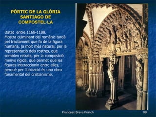 PÒRTIC DE LA GLÒRIA SANTIAGO DE  COMPOSTEL·LA Datat  entre 1168-1188. Mostra culminant del romànic tardà pel tractament que fa de la figura humana, ja molt més natural, per la representació dels rostres, que semblen retrats, per la composició menys rígida, que permet que les figures interaccionin entre elles, i perquè per l’ubicació és una obra fonamental del cristianisme. 