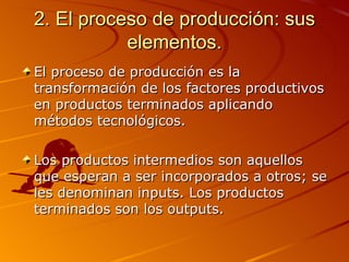 2. El proceso de producción: sus elementos. El proceso de producción es la transformación de los factores productivos en productos terminados aplicando métodos tecnológicos. Los productos intermedios son aquellos que esperan a ser incorporados a otros; se les denominan inputs. Los productos terminados son los outputs. 