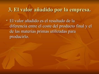 3. El valor añadido por la empresa. El valor añadido es el resultado de la diferencia entre el coste del producto final y el de las materias primas utilizadas para producirlo. 