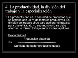 4. La productividad, la división del trabajo y la especialización. La productividad es la cantidad de productos que se obtiene con un nº de factores productivos. La división del trabajo sirve para acelerar el trabajo; para que el trabajo no sea monótono se debe alternar un mismo trabajo entre los trabajadores. Productividad Producción obtenida P=  ---------------------------------------- Cantidad de factor productivo usado 