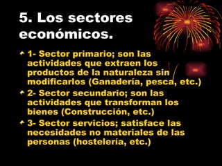 5. Los sectores económicos. 1- Sector primario; son las actividades que extraen los productos de la naturaleza sin modificarlos (Ganadería, pesca, etc.) 2- Sector secundario; son las actividades que transforman los bienes (Construcción, etc.) 3- Sector servicios; satisface las necesidades no materiales de las personas (hostelería, etc.) 
