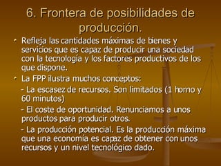 6. Frontera de posibilidades de producción. Refleja las cantidades máximas de bienes y servicios que es capaz de producir una sociedad con la tecnología y los factores productivos de los que dispone. La FPP ilustra muchos conceptos: - La escasez de recursos. Son limitados (1 horno y 60 minutos) - El coste de oportunidad. Renunciamos a unos productos para producir otros. - La producción potencial. Es la producción máxima que una economía es capaz de obtener con unos recursos y un nivel tecnológico dado. 