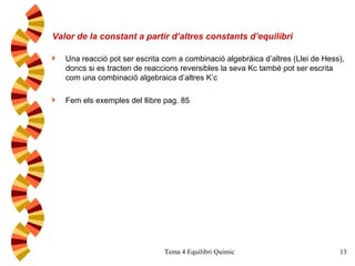 Valor de la constant a partir d’altres constants d’equilibri Una reacció pot ser escrita com a combinació algebràica d’altres (Llei de Hess), doncs si es tracten de reaccions reversibles la seva Kc també pot ser escrita com una combinació algebraica d’altres K’c Fem els exemples del llibre pag. 85  