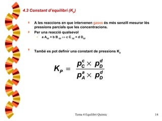 4.3 Constant d’equilibri (K p ) A les reaccions en que intervenen  gasos  és més senzill mesurar lés pressions parcials que les concentracions.  Per una reacció qualsevol a A (g)  + b B  (g)     c C  (g)  + d D (g) També es pot definir una constant de pressions K p   