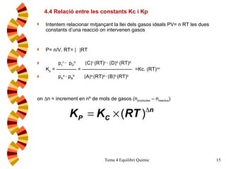 Intentem relacionar mitjançant la llei dels gasos ideals PV= n RT les dues constants d’una reacció on intervenen gasos P= n/V. RT=      RT p c c  ·  p D d    C  c  (RT) c  ·   D  d  (RT) d  K p  = ———— = ——————————  =Kc. (RT)  n   p A a  · p B b    A  a  (RT) a  ·    B  b  (RT) b  on   n = increment en nº de mols de gasos (n productes   – n reactius ) 4.4 Relació entre les constants Kc i Kp 