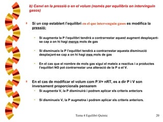 b) Canvi en la pressió o en el volum (només per equilibris on intervinguin gasos) Si un cop establert l’equilibri  en el que interveng ui n gas o s   es modifica la  pressió: Si augmenta la P l’equilibri tendirà a contrarrestar aquest augment desplaçant-se cap a on hi hagi  menys  mols de gas Si disminueix la P l’equilibri tendirà a contrarrestar aquesta disminució desplaçant-se cap a on hi hagi  mes  mols de gas En el cas que el nombre de mols gas sigui el mateix a reactius i a productes l’equilibri NO pot contrarrestar una alteració de la P o el V. En el cas de modificar el volum com P.V= nRT, es a dir P i V son inversament proporcionals pensarem Si augmenta V, la P disminuirà i podrem aplicar els criteris anteriors Si disminueix V, la P augmetna i podrem aplicar els criteris anteriors. 