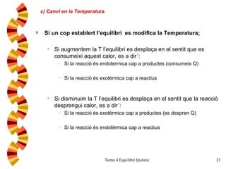 c) Canvi en la Temperatura Si un cop establert l’equilibri  es modifica la Temperatura : Si augmentem la T l’equilibri es desplaça en el sentit que es consumeixi aquest calor, es a dir´: Si la reacció és endotermica cap a productes (consumeix Q) Si la reacció és exotèrmica cap a reactius Si disminuim la T l’equilibri es desplaça en el sentit que la reacció desprengui calor, es a dir´: Si la reacció és exotèrmica cap a productes (es despren Q) Si la reacció és endotèrmica cap a reactius 
