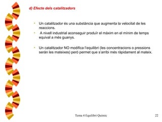 d) Efecte dels catalitzadors Un catalitzador és una substància que augmenta la velocitat de les reaccions. A nivell industrial aconseguir produïr el màxim en el mínim de temps equival a més guanys. Un catalitzador NO modifica l’equilibri (les concentracions o pressions seràn les mateixes) però permet que s’arribi més ràpidament al mateix. 