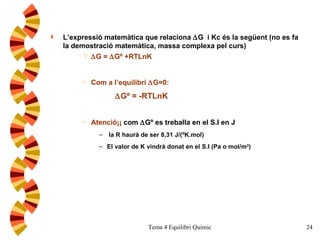 L’expressió matemàtica que relaciona   G  i Kc és la següent (no es fa la demostració matemàtica, massa complexa pel curs)  G =   Gº +RTLnK Com a l’equilibri   G=0:  Gº = -RTLnK Atenció¡¡  com   Gº es treballa en el S.I en J la R haurà de ser 8,31 J/(ºK.mol) El valor de K vindrà donat en el S.I (Pa o mol/m 3 )  