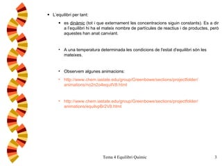 L’equilibri per tant: es  dinàmic  (tot i que externament les concentracions siguin constants). Es a dir a l’equilibri hi ha el mateix nombre de partícules de reactius i de productes, però aquestes han anat canviant.  A una temperatura determinada les condicions de l'estat d'equilibri són les mateixes.  Observem algunes animacions:  http:// www . chem . iastate . edu / group / Greenbowe / sections / projectfolder / animations / no2n2o4equilV8 . html http :// www . chem . iastate . edu / group / Greenbowe / sections / projectfolder / animations /equilvpBr2V8. html 