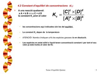 4.2 Constant d’equilibri de concentracions   (K c ) A una reacció qualsevol:   a A + b B    c C + d D la constant K c  pren el valor les concentracions aquí indicades són les del  equilibri. La constant K c  depen de  la temperatura ATENCIÓ!: Només s’indiquen a Kc les espècies gasoses i /o en disolució. Les espècies en estat sòlid o líquid tenen concentració constant i per tant el seu valor ja està inclós al valor de Kc 