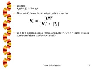 Exemple: H 2 (g) + I 2 (g)     2 HI  (g) El valor de  K C  depen  de cóm estigui igualada la reacció Es a dir, si la reacció anterior l’haguessim igualat  ½ H 2 (g)  + ½ I 2 (g)     HI (g) , la constant sería l’arrel quadrada de l’anterior. 
