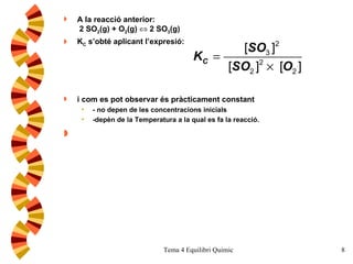 A la reacció anterior:  2 SO 2 (g) + O 2 (g)    2 SO 3 (g) K C  s’obté aplicant l’expresió:  i com es pot observar és pràcticament constant - no depen de les concentracions inicials -depèn de la Temperatura a la qual es fa la reacció. 