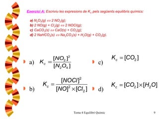 Exercici A:   Escriviu les expresions de K C  pels següents equilibris químics:    a)  N 2 O 4 (g)    2  NO 2 (g); b)  2 NO(g) + Cl 2 (g)    2 NOCl(g); c)  CaCO 3 (s)    CaO(s) + CO 2 (g);  d)  2 NaHCO 3 (s)    Na 2 CO 3 (s) + H 2 O(g) + CO 2 (g). a) b) c) d) 