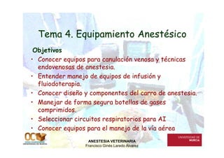 Tema 4. Equipamiento Anestésico
Objetivos
• Conocer equipos para canulación venosa y técnicas
endovenosas de anestesia.
• Entender manejo de equipos de infusión y
fluiodoterapia.
• Entender manejo de equipos de infusión y
fluiodoterapia.
• Conocer diseño y componentes del carro de anestesia.
• Manejar de forma segura botellas de gases
comprimidos.
• Seleccionar circuitos respiratorios para AI
• Conocer equipos para el manejo de la vía aérea
ANESTESIA VETERINARIA
Francisco Ginés Laredo Álvarez
 