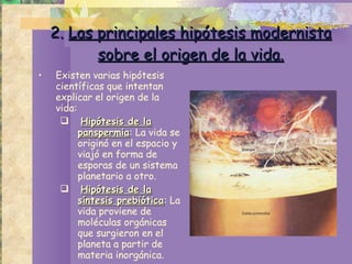 2.  Las principales hipótesis modernista sobre el origen de la vida. Existen varias hipótesis científicas que intentan explicar el origen de la vida: Hipótesis de la panspermia : La vida se originó en el espacio y viajó en forma de esporas de un sistema planetario a otro. Hipótesis de la síntesis prebiótica : La vida proviene de moléculas orgánicas que surgieron en el planeta a partir de materia inorgánica. 