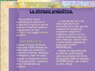 La síntesis prebiótica. Hoy en día la teoría aceptada para explicar el origen de la vida es la que se basa en la hipótesis química expuesta por el ruso  A.Oparin  y el inglés  Haldane  en 1923.  CARACTERÍSTICAS Cuando la Tierra se formó hace unos 4.500 millones de años había una atmósfera reductora (metano, amoníaco, hidrógeno y vapor de agua). Cuando la temperatura de la Tierra descendió, comenzó a llover formándose los oceános. La energía del Sol y las descargas eléctricas  provocaron en el mar que los compuestos inorgánicos originaran compuestos orgánicos y estos a su vez crearan moléculas cada vez más complejas; Oparin llamó a estos mares cargados de moléculas la SOPA PRIMORDIAL.  Algunas de esas moléculas se unieron constituyendo unas asociaciones con forma de pequeñas esferas llamadas COACERVADOS, que todavía no eran células.  
