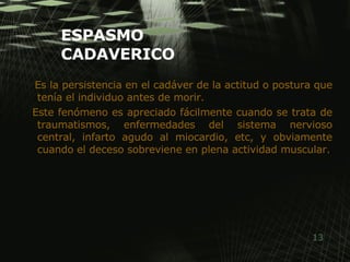 ESPASMO CADAVERICO Es la persistencia en el cadáver de la actitud o postura que tenía el individuo antes de morir.  Este fenómeno es apreciado fácilmente cuando se trata de traumatismos, enfermedades del sistema nervioso central, infarto agudo al miocardio, etc, y obviamente cuando el deceso sobreviene en plena actividad muscular. 