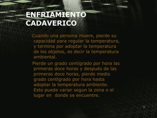 ENFRIAMIENTO CADAVERICO Cuando una persona muere, pierde su capacidad para regular la temperatura, y termina por adoptar la temperatura de los objetos, es decir la temperatura ambiental. Pierde un grado centígrado por hora las primeras doce horas y después de las primeras doce horas, pierde medio grado centígrado por hora hasta adoptar la temperatura ambiente.  Esto puede variar segun la zona o el lugar en  donde se encuentre. 