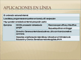El ordenador es la red internet Los datos y programas se encuentran en la red y allí se ejecutan Hay que estar conectado a internet para poder usarlo Ejemplos: DOCS: procesador de textos de google Reconoce open office y Ms-office Se puede publicar en blogger Zona clic: Genera contenidos educativos. Jclic con licencia creative commons Descartes: enseñanza de matemáticas. Ubicado en el Ministerio de Educación y Ciencia. Se realiza mediante applets JAVA 