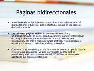 Páginas bidireccionales  A mediados de los 90, Internet comenzó a cobrar relevancia en el mundo laboral, educativo, administrativo… incluso en los espacios dedicados al ocio. Las primeras páginas web  eran documentos sencillos y UNIDIRECCIONALES, es decir, eran básicamente paneles informativos en los que una persona (el webmaster) daba a conocer una información, con mas o menos recursos gráficos, y otra persona (el usuario) únicamente podía leer dichos contenidos. Construir un sitio web hoy en día únicamente con este tipo de páginas resultaría un poco pobre, ya que la evolución de Internet ha permitido que el usuario demande PARTICIPAR en los sitios web, aportando sus propios contenidos.  