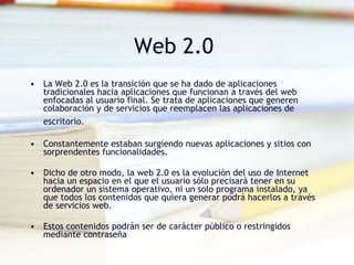 La Web 2.0 es la transición que se ha dado de aplicaciones tradicionales hacia aplicaciones que funcionan a través del web enfocadas al usuario final. Se trata de aplicaciones que generen colaboración y de servicios que reemplacen las aplicaciones de escritorio.   Constantemente estaban surgiendo nuevas aplicaciones y sitios con sorprendentes funcionalidades.  Dicho de otro modo, la web 2.0 es la evolución del uso de Internet hacia un espacio en el que el usuario sólo precisará tener en su ordenador un sistema operativo, ni un solo programa instalado, ya que todos los contenidos que quiera generar podrá hacerlos a través de servicios web. Estos contenidos podrán ser de carácter público o restringidos mediante contraseña Web 2.0  