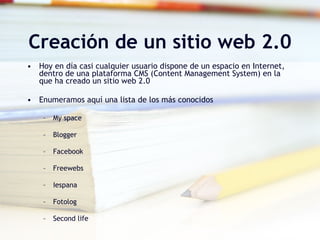 Creación de un sitio web 2.0 Hoy en día casi cualquier usuario dispone de un espacio en Internet, dentro de una plataforma CMS (Content Management System) en la que ha creado un sitio web 2.0 Enumeramos aquí una lista de los más conocidos My space Blogger Facebook Freewebs Iespana Fotolog Second life 